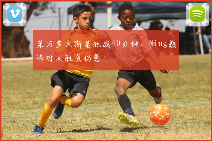 莱万多夫斯基独战40分钟，Ning巅峰对决胜负仍悬