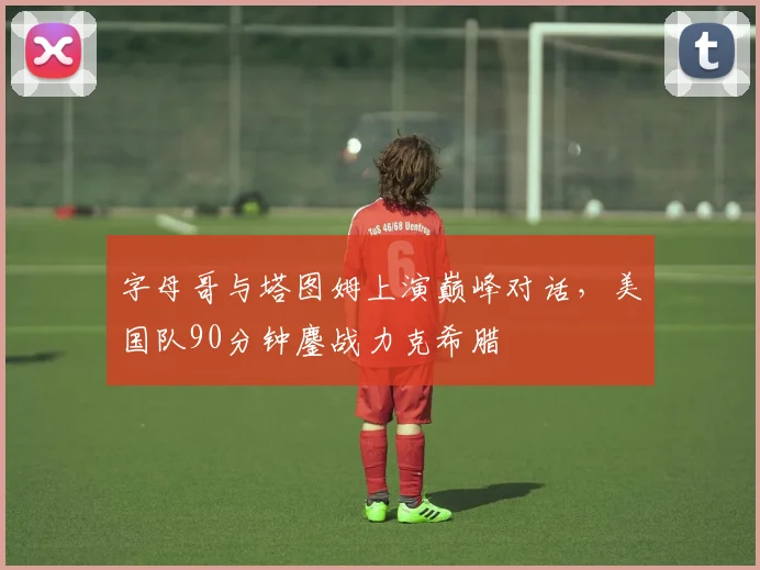 字母哥与塔图姆上演巅峰对话，美国队90分钟鏖战力克希腊